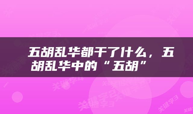  五胡乱华都干了什么，五胡乱华中的“五胡” 