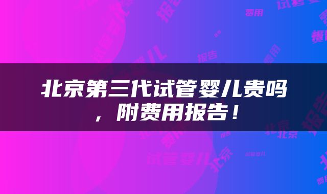 北京第三代试管婴儿贵吗，附费用报告！