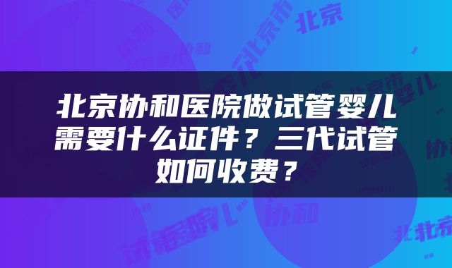 北京协和医院做试管婴儿需要什么证件？三代试管如何收费？