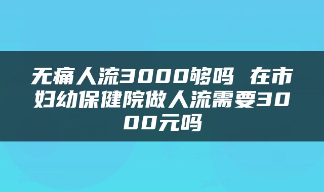 无痛人流3000够吗 在市妇幼保健院做人流需要3000元吗
