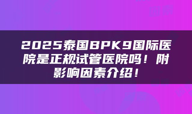 2025泰国BPK9国际医院是正规试管医院吗！附影响因素介绍！