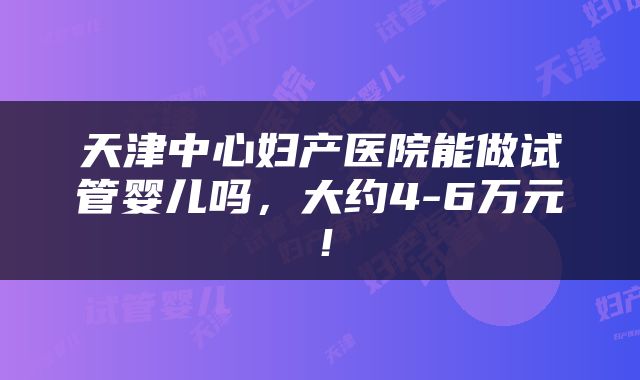 天津中心妇产医院能做试管婴儿吗，大约4-6万元！