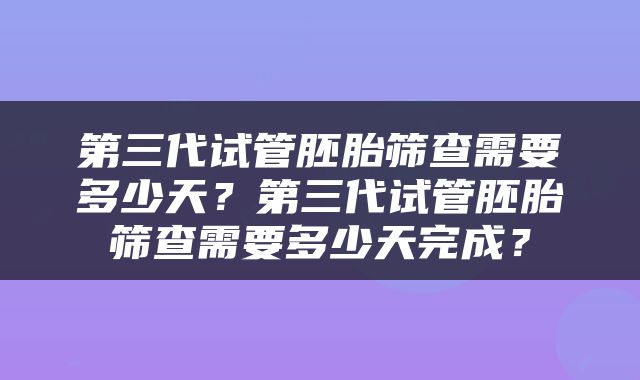 第三代试管胚胎筛查需要多少天？第三代试管胚胎筛查需要多少天完成？