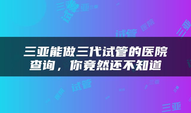 三亚能做三代试管的医院查询，你竟然还不知道