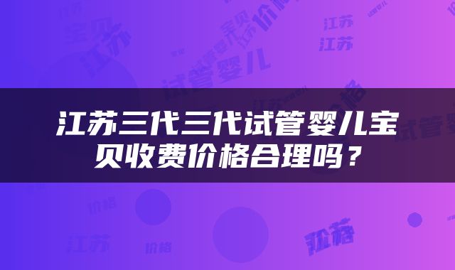 江苏三代三代试管婴儿宝贝收费价格合理吗？