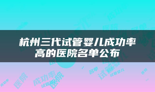 杭州三代试管婴儿成功率高的医院名单公布