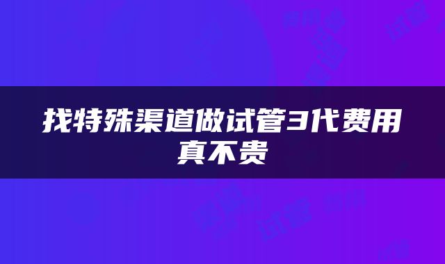 找特殊渠道做试管3代费用真不贵