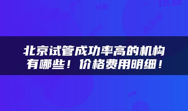 北京试管成功率高的机构有哪些！价格费用明细！