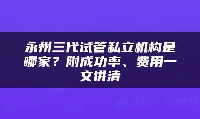 永州三代试管私立机构是哪家？附成功率、费用一文讲清