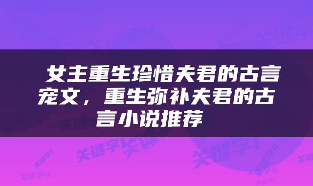  女主重生珍惜夫君的古言宠文，重生弥补夫君的古言小说推荐 