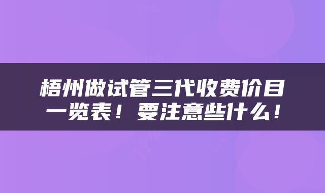 梧州做试管三代收费价目一览表！要注意些什么！