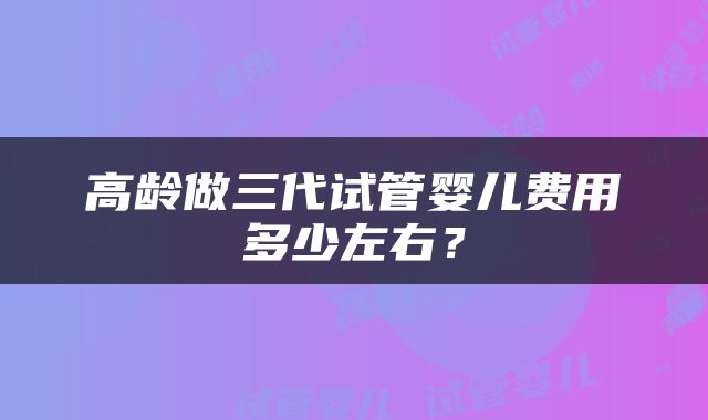 高龄做三代试管婴儿费用多少左右？