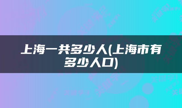 上海一共多少人(上海市有多少人口)