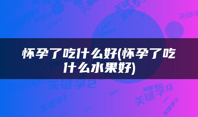 怀孕了吃什么好(怀孕了吃什么水果好)