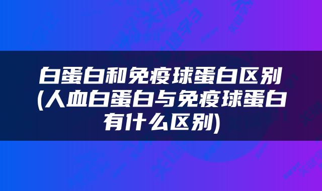 白蛋白和免疫球蛋白区别(人血白蛋白与免疫球蛋白有什么区别)