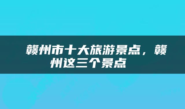  赣州市十大旅游景点，赣州这三个景点 