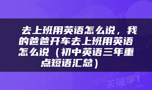  去上班用英语怎么说，我的爸爸开车去上班用英语怎么说（初中英语三年重点短语汇总） 