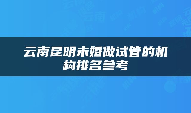 云南昆明未婚做试管的机构排名参考