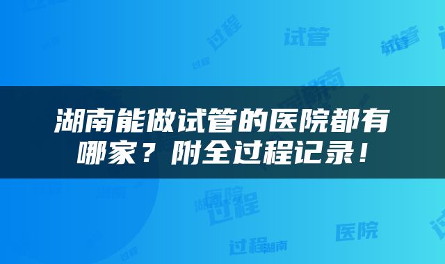 湖南能做试管的医院都有哪家?附全过程记录!