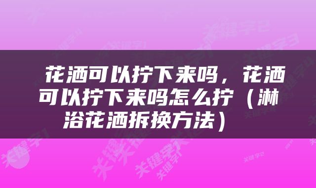  花洒可以拧下来吗，花洒可以拧下来吗怎么拧（淋浴花洒拆换方法） 