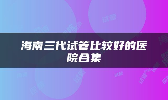 海南三代试管比较好的医院合集