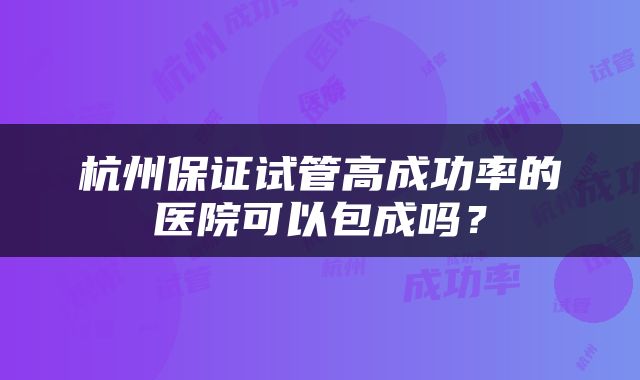 杭州保证试管高成功率的医院可以包成吗?