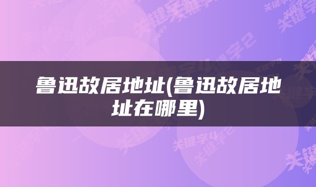 鲁迅故居地址(鲁迅故居地址在哪里)