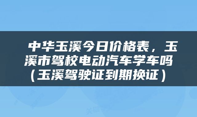  中华玉溪今日价格表，玉溪市驾校电动汽车学车吗（玉溪驾驶证到期换证） 