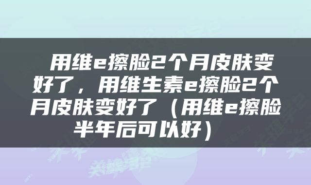  用维e擦脸2个月皮肤变好了，用维生素e擦脸2个月皮肤变好了（用维e擦脸半年后可以好） 