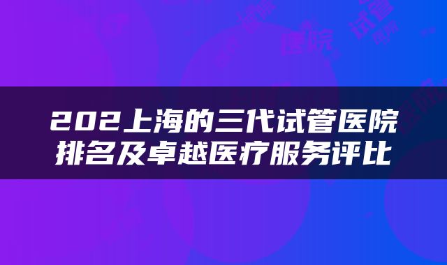 202上海的三代试管医院排名及卓越医疗服务评比