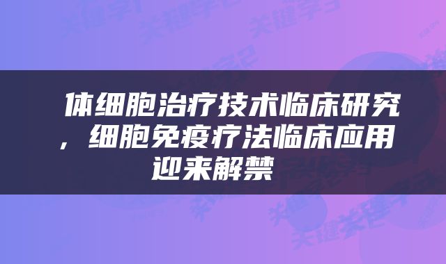  体细胞治疗技术临床研究，细胞免疫疗法临床应用迎来解禁 