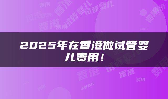 2025年在香港做试管婴儿费用！