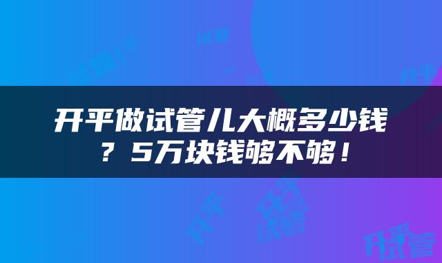 开平做试管儿大概多少钱？5万块钱够不够！