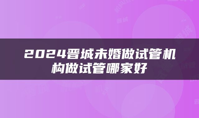 2024晋城未婚做试管机构做试管哪家好