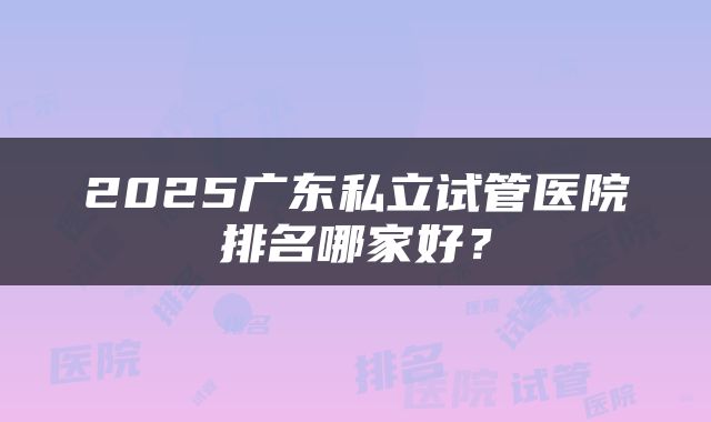 2025广东私立试管医院排名哪家好？