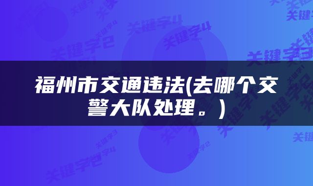 福州市交通违法(去哪个交警大队处理。)