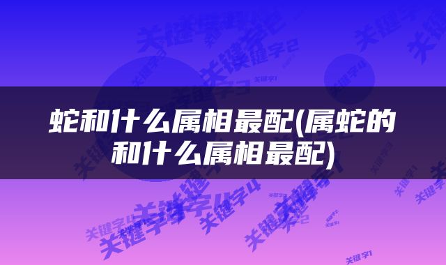 蛇和什么属相最配(属蛇的和什么属相最配)