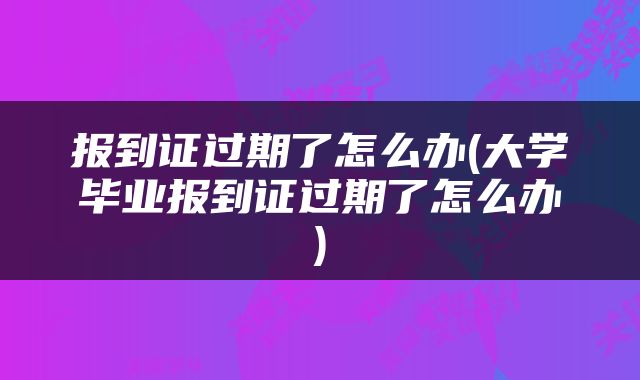 报到证过期了怎么办(大学毕业报到证过期了怎么办)