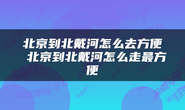 北京到北戴河怎么去方便 北京到北戴河怎么走最方便