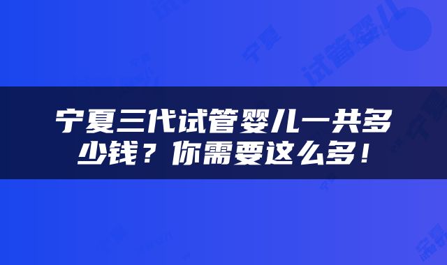 宁夏三代试管婴儿一共多少钱？你需要这么多！