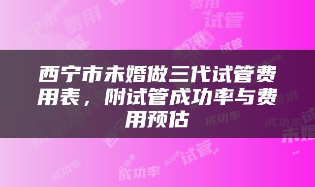 西宁市未婚做三代试管费用表，附试管成功率与费用预估