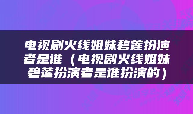 电视剧火线姐妹碧莲扮演者是谁（电视剧火线姐妹碧莲扮演者是谁扮演的）