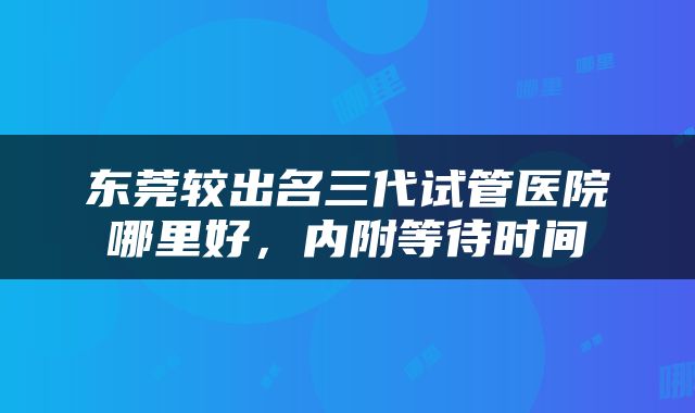 东莞较出名三代试管医院哪里好，内附等待时间