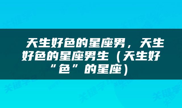 天生好色的星座男，天生好色的星座男生（天生好“色”的星座） 