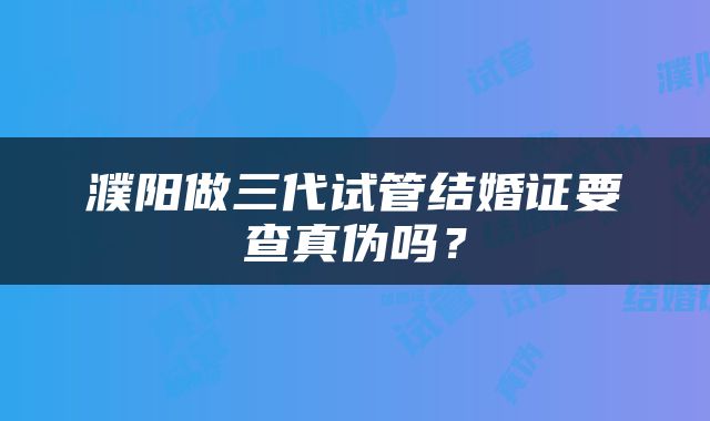 濮阳做三代试管结婚证要查真伪吗？