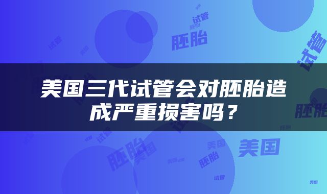 美国三代试管会对胚胎造成严重损害吗？