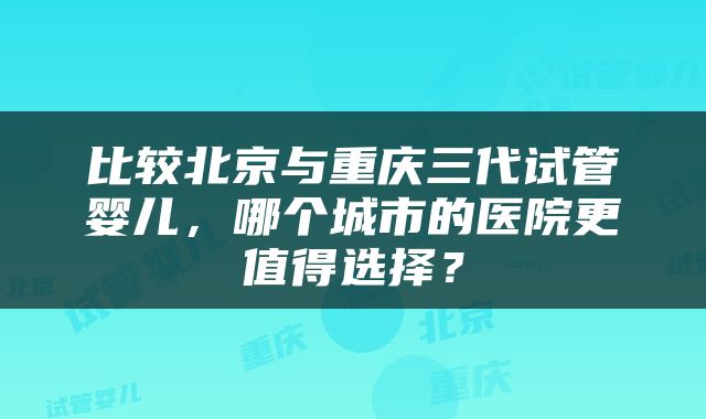 比较北京与重庆三代试管婴儿,哪个城市的医院更值得选择?
