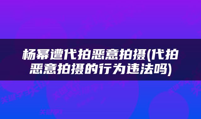 杨幂遭代拍恶意拍摄(代拍恶意拍摄的行为违法吗)