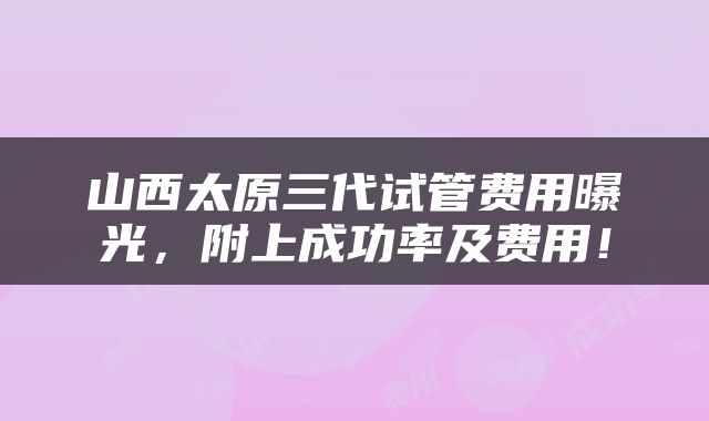 山西太原三代试管费用曝光，附上成功率及费用！