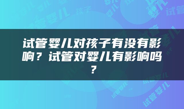 试管婴儿对孩子有没有影响？试管对婴儿有影响吗？